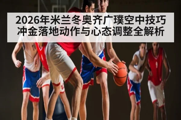 2026年米兰冬奥齐广璞空中技巧冲金落地动作与心态调整全解析