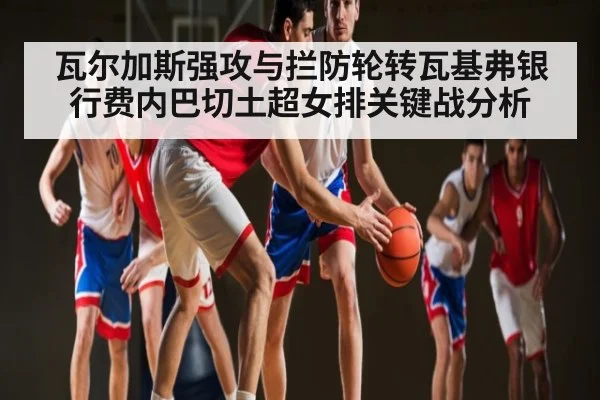 瓦尔加斯强攻与拦防轮转瓦基弗银行费内巴切土超女排关键战分析